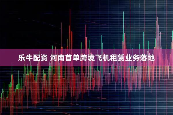乐牛配资 河南首单跨境飞机租赁业务落地