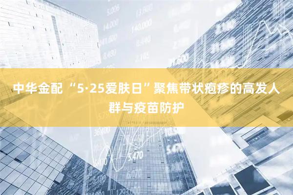 中华金配 “5·25爱肤日”聚焦带状疱疹的高发人群与疫苗防护