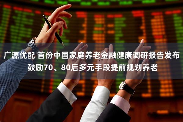 广源优配 首份中国家庭养老金融健康调研报告发布 鼓励70、80后多元手段提前规划养老