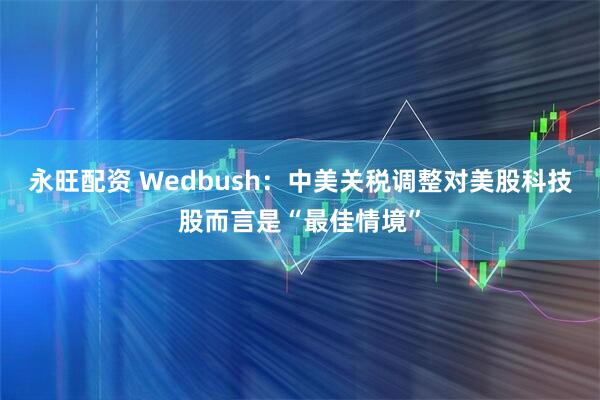 永旺配资 Wedbush：中美关税调整对美股科技股而言是“最佳情境”