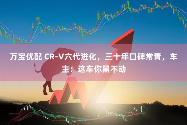万宝优配 CR-V六代进化，三十年口碑常青，车主：这车你黑不动