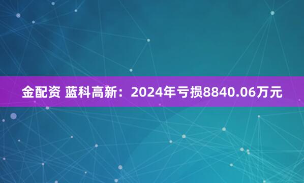 金配资 蓝科高新：2024年亏损8840.06万元