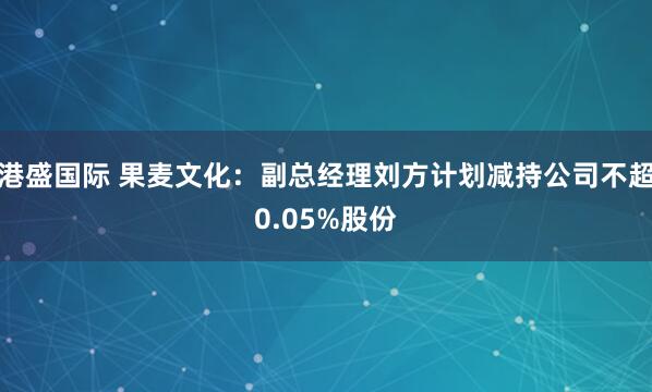 港盛国际 果麦文化：副总经理刘方计划减持公司不超0.05%股份