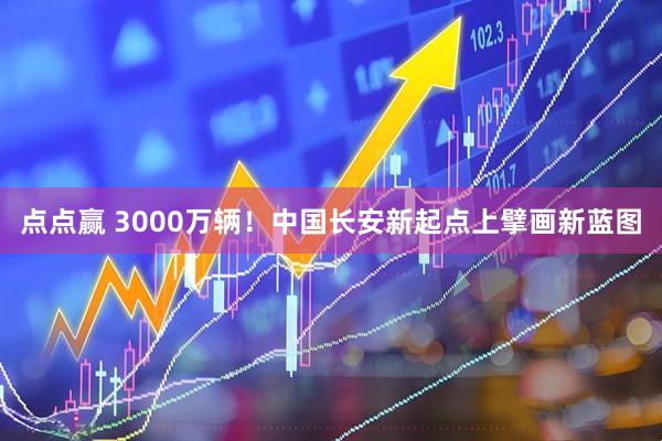 点点赢 3000万辆！中国长安新起点上擘画新蓝图