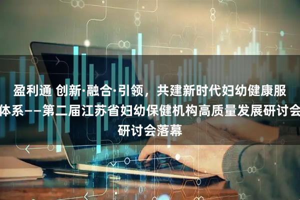 盈利通 创新·融合·引领，共建新时代妇幼健康服务新体系——第二届江苏省妇幼保健机构高质量发展研讨会落幕