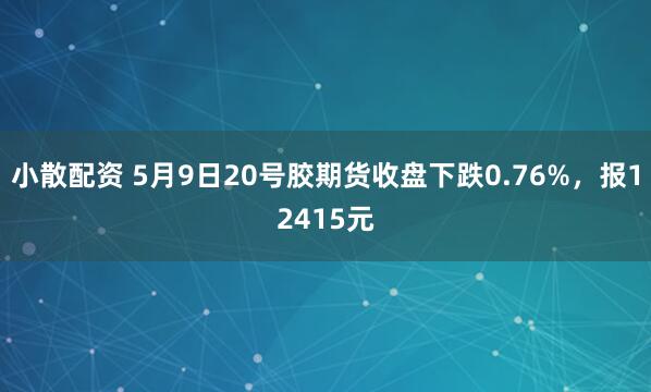 小散配资 5月9日20号胶期货收盘下跌0.76%，报12415元