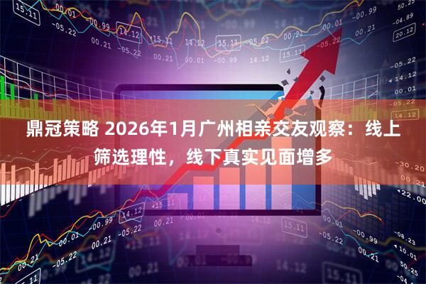 鼎冠策略 2026年1月广州相亲交友观察：线上筛选理性，线下真实见面增多