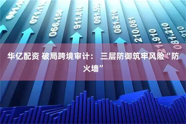 华亿配资 破局跨境审计： 三层防御筑牢风险“防火墙”